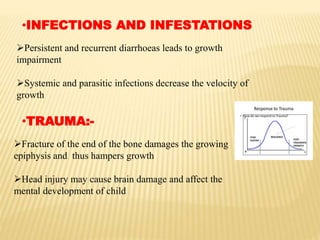 •INFECTIONS AND INFESTATIONS
Persistent and recurrent diarrhoeas leads to growth
impairment
Systemic and parasitic infections decrease the velocity of
growth
•TRAUMA:-
Fracture of the end of the bone damages the growing
epiphysis and thus hampers growth
Head injury may cause brain damage and affect the
mental development of child
 