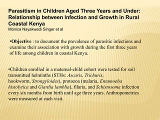 Parasitism in Children Aged Three Years and Under:
Relationship between Infection and Growth in Rural
Coastal Kenya
Monica Nayakwadi Singer et al
•Objective : to document the prevalence of parasitic infections and
examine their association with growth during the first three years
of life among children in coastal Kenya.
•Children enrolled in a maternal-child cohort were tested for soil
transmitted helminths (STHs: Ascaris, Trichuris,
hookworm, Strongyloides), protozoa (malaria, Entamoeba
histolytica and Giardia lamblia), filaria, and Schistosoma infection
every six months from birth until age three years. Anthropometrics
were measured at each visit.
 