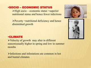 SOCIO – ECONOMIC STATUS
High socio – economic status =superior
nutritional status and hence fewer infections
Poverty =nutritional deficiency and hence
diminished growth
CLIMATE
Velocity of growth may alter in different
season(usually higher in spring and low in summer
months
Infections and infestations are common in hot
and humid climates
 