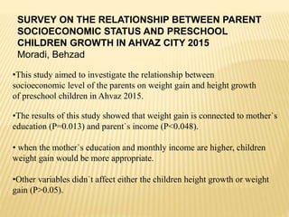 SURVEY ON THE RELATIONSHIP BETWEEN PARENT
SOCIOECONOMIC STATUS AND PRESCHOOL
CHILDREN GROWTH IN AHVAZ CITY 2015
Moradi, Behzad
•This study aimed to investigate the relationship between
socioeconomic level of the parents on weight gain and height growth
of preschool children in Ahvaz 2015.
•The results of this study showed that weight gain is connected to mother`s
education (P=0.013) and parent`s income (P<0.048).
• when the mother`s education and monthly income are higher, children
weight gain would be more appropriate.
•Other variables didn`t affect either the children height growth or weight
gain (P>0.05).
 