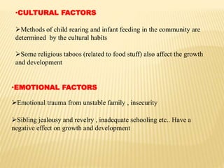 •CULTURAL FACTORS
Methods of child rearing and infant feeding in the community are
determined by the cultural habits
Some religious taboos (related to food stuff) also affect the growth
and development
•EMOTIONAL FACTORS
Emotional trauma from unstable family , insecurity
Sibling jealousy and revelry , inadequate schooling etc.. Have a
negative effect on growth and development
 