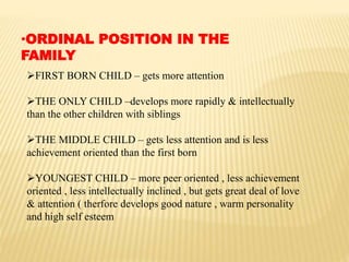 •ORDINAL POSITION IN THE
FAMILY
FIRST BORN CHILD – gets more attention
THE ONLY CHILD –develops more rapidly & intellectually
than the other children with siblings
THE MIDDLE CHILD – gets less attention and is less
achievement oriented than the first born
YOUNGEST CHILD – more peer oriented , less achievement
oriented , less intellectually inclined , but gets great deal of love
& attention ( therfore develops good nature , warm personality
and high self esteem
 
