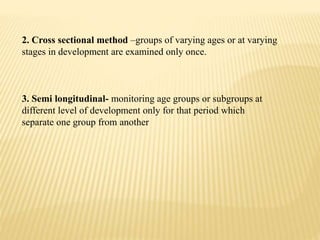 2. Cross sectional method –groups of varying ages or at varying
stages in development are examined only once.
3. Semi longitudinal- monitoring age groups or subgroups at
different level of development only for that period which
separate one group from another
 