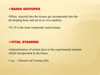 RADIO ISOTOPES
•When injected into the tissues get incorporated into the
developing bone and act as in vivo markers.
•Tc 33 is the most commonly used isotope.
VITAL STAINING
•Administration of certain dyes to the experimental animals
which incorporated in the bones.
• e.g.—Alizarin red 5,tetracyclin.
 