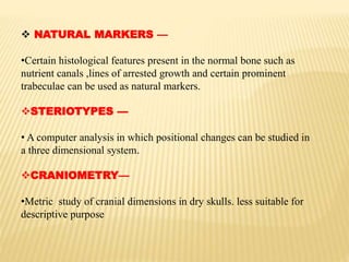  NATURAL MARKERS —
•Certain histological features present in the normal bone such as
nutrient canals ,lines of arrested growth and certain prominent
trabeculae can be used as natural markers.
STERIOTYPES —
• A computer analysis in which positional changes can be studied in
a three dimensional system.
CRANIOMETRY—
•Metric study of cranial dimensions in dry skulls. less suitable for
descriptive purpose
 