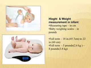 Hieght & Weight
measurement in infant:
•Measuring tape – in cm
•Baby weighing scales – in
pounds
•Full term – 18 in.(45.7cm) to 22
in (60 cm)
•Full term - 5 pounds(2.6 kg ) –
8 pounds(3.8 kg)
 