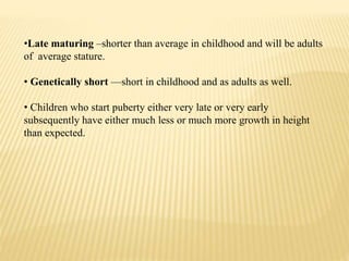 •Late maturing –shorter than average in childhood and will be adults
of average stature.
• Genetically short —short in childhood and as adults as well.
• Children who start puberty either very late or very early
subsequently have either much less or much more growth in height
than expected.
 