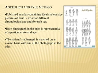 GREULICH AND PYLE METHOD
•Published an atlas containing ideal skeletal age
pictures of hand - wrist for different
chronological age and for each sex
•Each photograph in the atlas is representative
of a particular skeletal age
•The patient’s radiograph is matched on an
overall basis with one of the photograph in the
atlas
 