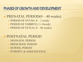 PHASES OF GROWTHANDDEVELOPMENT
 PRENATAL PERIOD(0 – 40 weeks)
 PERIOD OF OVUM ( 0 – 1 week)
 PERIOD OF EMBRYO ( 1- 8week)
 PERIOD OF FETUS ( 8 – 40 weeks)
 POSTNATAL PERIOD
 NEONATAL PERIOD
 PRESCHOOL PERIOD
 SCHOOL PERIOD
 PUBERTY & ADOLESCENCE
 