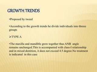 GROWTH TRENDS
•Proposed by tweed
•According to the growth trends he divide individuals into threee
groups
TYPE A
•The maxilla and mandible grow together thus ANB angle
remains unchanged.This is accompanied with class-I relationship
and in mixed dentition, it does not exceed 4.5 degree.No treatment
is indicated in this case
 