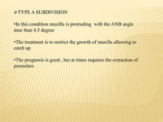 TYPE A SUBDIVISION
•In this condition maxilla is protruding with the ANB angle
moe than 4.5 degree
•The treatment is to restrict the growth of maxilla allowing to
catch up
•The prognosis is good , but at times requires the extraction of
premolars
 