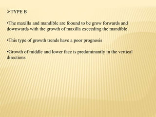 TYPE B
•The maxilla and mandible are foound to be grow forwards and
downwards with the growth of maxilla exceeding the mandible
•This type of growth trends have a poor prognosis
•Growth of middle and lower face is predominantly in the vertical
directions
 