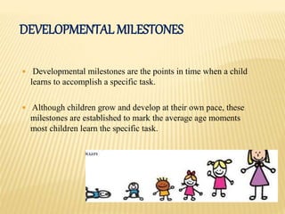 DEVELOPMENTAL MILESTONES
 Developmental milestones are the points in time when a child
learns to accomplish a specific task.
 Although children grow and develop at their own pace, these
milestones are established to mark the average age moments
most children learn the specific task.
 