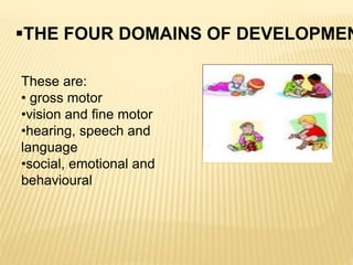 THE FOUR DOMAINS OF DEVELOPMEN
These are:
• gross motor
•vision and fine motor
•hearing, speech and
language
•social, emotional and
behavioural
 