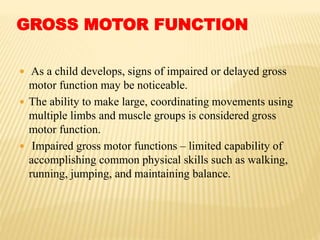 GROSS MOTOR FUNCTION
 As a child develops, signs of impaired or delayed gross
motor function may be noticeable.
 The ability to make large, coordinating movements using
multiple limbs and muscle groups is considered gross
motor function.
 Impaired gross motor functions – limited capability of
accomplishing common physical skills such as walking,
running, jumping, and maintaining balance.
 