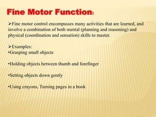 Fine Motor Function:
Fine motor control encompasses many activities that are learned, and
involve a combination of both mental (planning and reasoning) and
physical (coordination and sensation) skills to master.
Examples:
•Grasping small objects
•Holding objects between thumb and forefinger
•Setting objects down gently
•Using crayons, Turning pages in a book
 