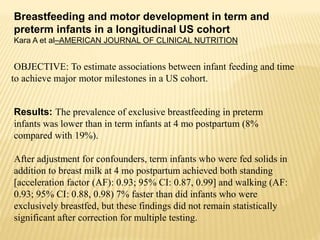Breastfeeding and motor development in term and
preterm infants in a longitudinal US cohort
Kara A et al–AMERICAN JOURNAL OF CLINICAL NUTRITION
OBJECTIVE: To estimate associations between infant feeding and time
to achieve major motor milestones in a US cohort.
Results: The prevalence of exclusive breastfeeding in preterm
infants was lower than in term infants at 4 mo postpartum (8%
compared with 19%).
After adjustment for confounders, term infants who were fed solids in
addition to breast milk at 4 mo postpartum achieved both standing
[acceleration factor (AF): 0.93; 95% CI: 0.87, 0.99] and walking (AF:
0.93; 95% CI: 0.88, 0.98) 7% faster than did infants who were
exclusively breastfed, but these findings did not remain statistically
significant after correction for multiple testing.
 