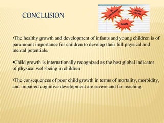 CONCLUSION
•The healthy growth and development of infants and young children is of
paramount importance for children to develop their full physical and
mental potentials.
•Child growth is internationally recognized as the best global indicator
of physical well-being in children
•The consequences of poor child growth in terms of mortality, morbidity,
and impaired cognitive development are severe and far-reaching.
 