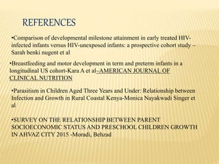 REFERENCES
•Comparison of developmental milestone attainment in early treated HIV-
infected infants versus HIV-unexposed infants: a prospective cohort study –
Sarah benki nugent et al
•Breastfeeding and motor development in term and preterm infants in a
longitudinal US cohort-Kara A et al–AMERICAN JOURNAL OF
CLINICAL NUTRITION
•Parasitism in Children Aged Three Years and Under: Relationship between
Infection and Growth in Rural Coastal Kenya-Monica Nayakwadi Singer et
al
•SURVEY ON THE RELATIONSHIP BETWEEN PARENT
SOCIOECONOMIC STATUS AND PRESCHOOL CHILDREN GROWTH
IN AHVAZ CITY 2015 -Moradi, Behzad
 