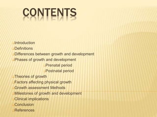 CONTENTS
Introduction
Definitions
Differences between growth and development
Phases of growth and development
Prenatal period
Postnatal period
Theories of growth
Factors affecting physical growth
Growth assessment Methods
Milestones of growth and development
Clinical implications
Conclusion
References
 