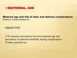 MATERNAL AGE
Maternal age and risk of labor and delivery complications
Patricia A. Cavazos-Rehg et al;
•OBJECTIVE :
To examine associations between maternal age and
prevalence of maternal morbidity during complications
of labor and delivery.
 