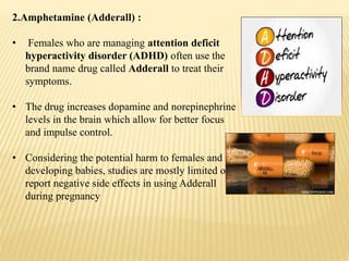 2.Amphetamine (Adderall) :
• Females who are managing attention deficit
hyperactivity disorder (ADHD) often use the
brand name drug called Adderall to treat their
symptoms.
• The drug increases dopamine and norepinephrine
levels in the brain which allow for better focus
and impulse control.
• Considering the potential harm to females and
developing babies, studies are mostly limited or
report negative side effects in using Adderall
during pregnancy
 