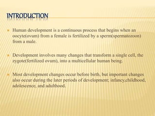 INTRODUCTION
 Human development is a continuous process that begins when an
oocyte(ovum) from a female is fertilized by a sperm(spermatozoon)
from a male.
 Development involves many changes that transform a single cell, the
zygote(fertilized ovum), into a multicellular human being.
 Most development changes occur before birth, but important changes
also occur during the later periods of development; infancy,childhood,
adolescence, and adulthood.
 