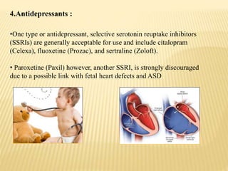 4.Antidepressants :
•One type or antidepressant, selective serotonin reuptake inhibitors
(SSRIs) are generally acceptable for use and include citalopram
(Celexa), fluoxetine (Prozac), and sertraline (Zoloft).
• Paroxetine (Paxil) however, another SSRI, is strongly discouraged
due to a possible link with fetal heart defects and ASD
 