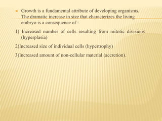  Growth is a fundamental attribute of developing organisms.
The dramatic increase in size that characterizes the living
embryo is a consequence of :
1) Increased number of cells resulting from mitotic divisions
(hyperplasia)
2)Increased size of individual cells (hypertrophy)
3)Increased amount of non-cellular material (accretion).
 