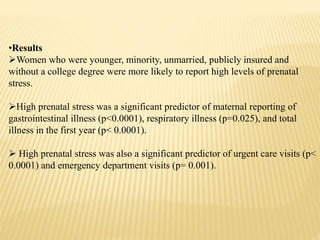 •Results
Women who were younger, minority, unmarried, publicly insured and
without a college degree were more likely to report high levels of prenatal
stress.
High prenatal stress was a significant predictor of maternal reporting of
gastrointestinal illness (p<0.0001), respiratory illness (p=0.025), and total
illness in the first year (p< 0.0001).
 High prenatal stress was also a significant predictor of urgent care visits (p<
0.0001) and emergency department visits (p= 0.001).
 