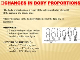 CHANGES IN BODY PROPORTIONS
•The body proportions are a result of the differential rates of growth
of the cephalic and caudal ends
•Massive changes in the body proportion occur the fetal life to
adulthood
•MIDPOINT–
o 2 mnths embryo – close to chin
o at birth – just above umbilicus
o in adult – pubic symphysis
•LENGTH OF THE HEAD–
o at birth – 22 % of body area
o at 12 years – 13% of body area
o in adult – 10% of body area
 