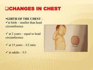 CHANGES IN CHEST
GIRTH OF THE CHEST –
at birth – smaller than head
circumference
 at 2 years - equal to head
circumference
 at 15 years – 3:2 ratio
 in adults – 5:3
 