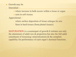  Growth may be
o Interstitial –
 where increase in bulk occurs within a tissue or organ
 seen in soft tissues.
o Appositional –
• where surface deposition of tissue enlarges its size
• Seen in hard tissues (bone,dental tissues).
• MATURATION is a counterpart of growth.It initiates not only
the attainment of adult size & proportion but also the full adult
constituent of tissues(eg:-mineralization) & the complete
capability for performance of each organ’s destined functions.
 