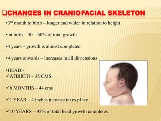 CHANGES IN CRANIOFACIAL SKELETON
•3rd month to birth – longer and wider in relation to height
• at birth – 30 – 60% of total growth
•4 years – growth is almost completed
•4 years onwards – increases in all dimensions
•HEAD:-
ATBIRTH – 35 CMS
6 MONTHS – 44 cms
1 YEAR – 4 inches increase takes place
10 YEARS – 95% of total head growth completes
 