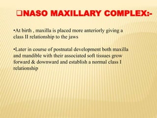 NASO MAXILLARY COMPLEX:-
•At birth , maxilla is placed more anteriorly giving a
class II relationship to the jaws
•Later in course of postnatal development both maxilla
and mandible with their associated soft tissues grow
forward & downward and establish a normal class I
relationship
 