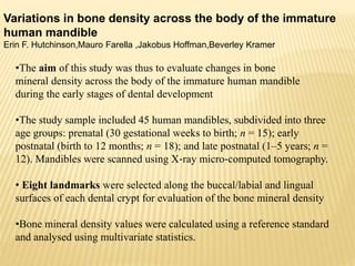 Variations in bone density across the body of the immature
human mandible
Erin F. Hutchinson,Mauro Farella ,Jakobus Hoffman,Beverley Kramer
•The aim of this study was thus to evaluate changes in bone
mineral density across the body of the immature human mandible
during the early stages of dental development
•The study sample included 45 human mandibles, subdivided into three
age groups: prenatal (30 gestational weeks to birth; n = 15); early
postnatal (birth to 12 months; n = 18); and late postnatal (1–5 years; n =
12). Mandibles were scanned using X‐ray micro‐computed tomography.
• Eight landmarks were selected along the buccal/labial and lingual
surfaces of each dental crypt for evaluation of the bone mineral density
•Bone mineral density values were calculated using a reference standard
and analysed using multivariate statistics.
 