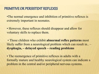 PRIMITIVE OR PERSISTENT REFLEXES
•The normal emergence and inhibition of primitive reflexes is
extremely important in neonates.
• However, these reflexes should disappear and allow for
voluntary skills to replace them.
• Those children who exhibit abnormal reflex patterns most
likely suffer from a neurological problem which can result in.. –
dysphagia, – delayed speech – reading problems
• The reemergence of primitive reflexes in adults with a
formally mature and healthy neurological system can indicate a
problem in the central and/or peripheral nervous systems.
 