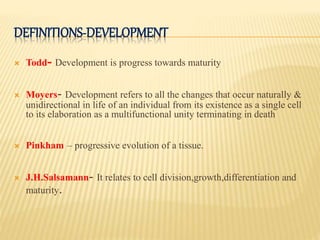 DEFINITIONS-DEVELOPMENT
 Todd- Development is progress towards maturity
 Moyers- Development refers to all the changes that occur naturally &
unidirectional in life of an individual from its existence as a single cell
to its elaboration as a multifunctional unity terminating in death
 Pinkham – progressive evolution of a tissue.
 J.H.Salsamann- It relates to cell division,growth,differentiation and
maturity.
 