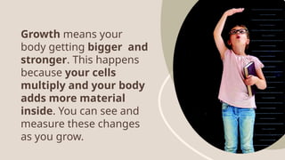 Growth means your
body getting bigger and
stronger. This happens
because your cells
multiply and your body
adds more material
inside. You can see and
measure these changes
as you grow.
 