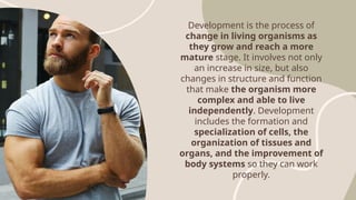 Development is the process of
change in living organisms as
they grow and reach a more
mature stage. It involves not only
an increase in size, but also
changes in structure and function
that make the organism more
complex and able to live
independently. Development
includes the formation and
specialization of cells, the
organization of tissues and
organs, and the improvement of
body systems so they can work
properly.
 