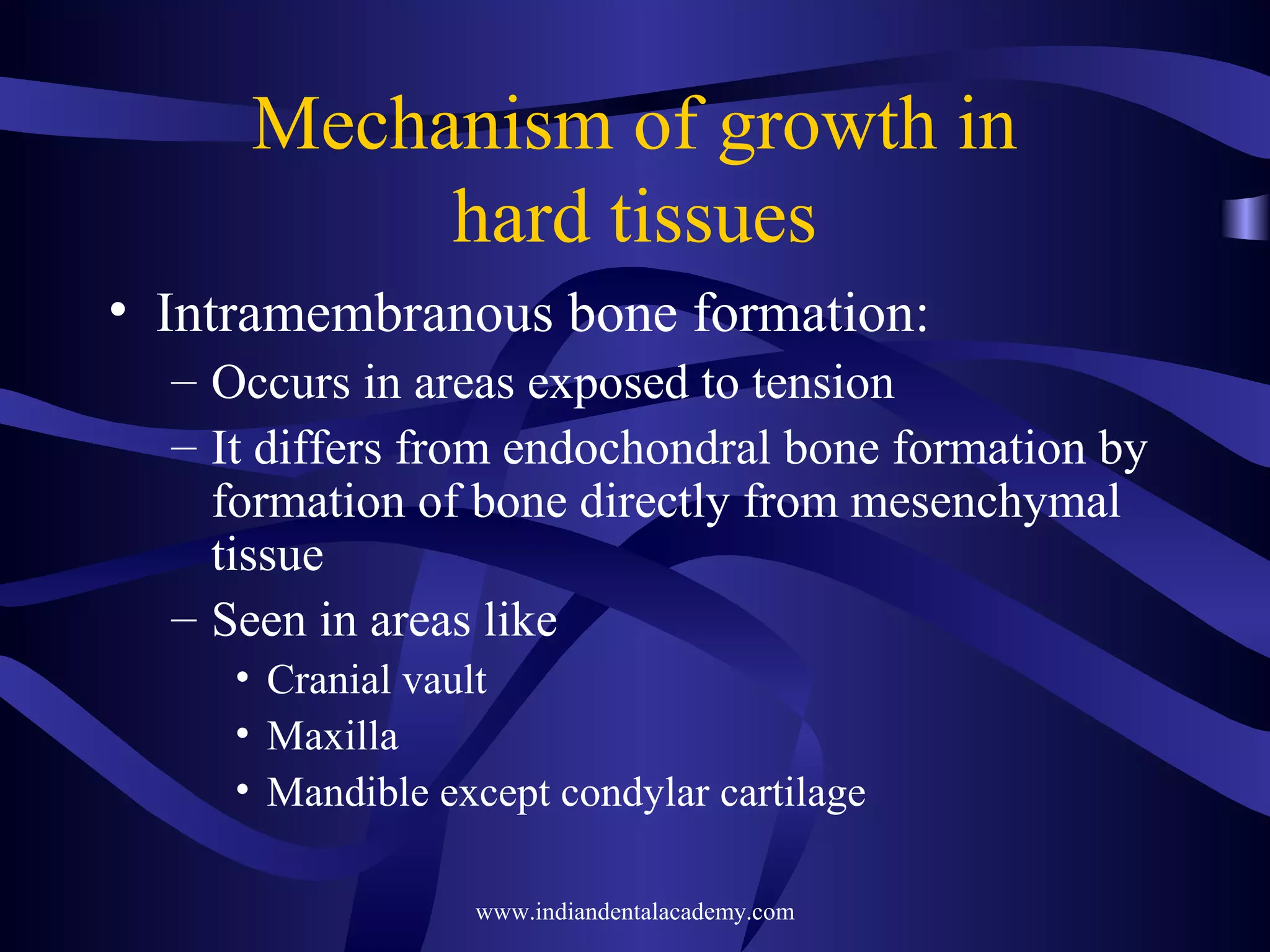 Mechanism of growth in
hard tissues
• Intramembranous bone formation:
– Occurs in areas exposed to tension
– It differs from endochondral bone formation by
formation of bone directly from mesenchymal
tissue
– Seen in areas like
• Cranial vault
• Maxilla
• Mandible except condylar cartilage
www.indiandentalacademy.com
 