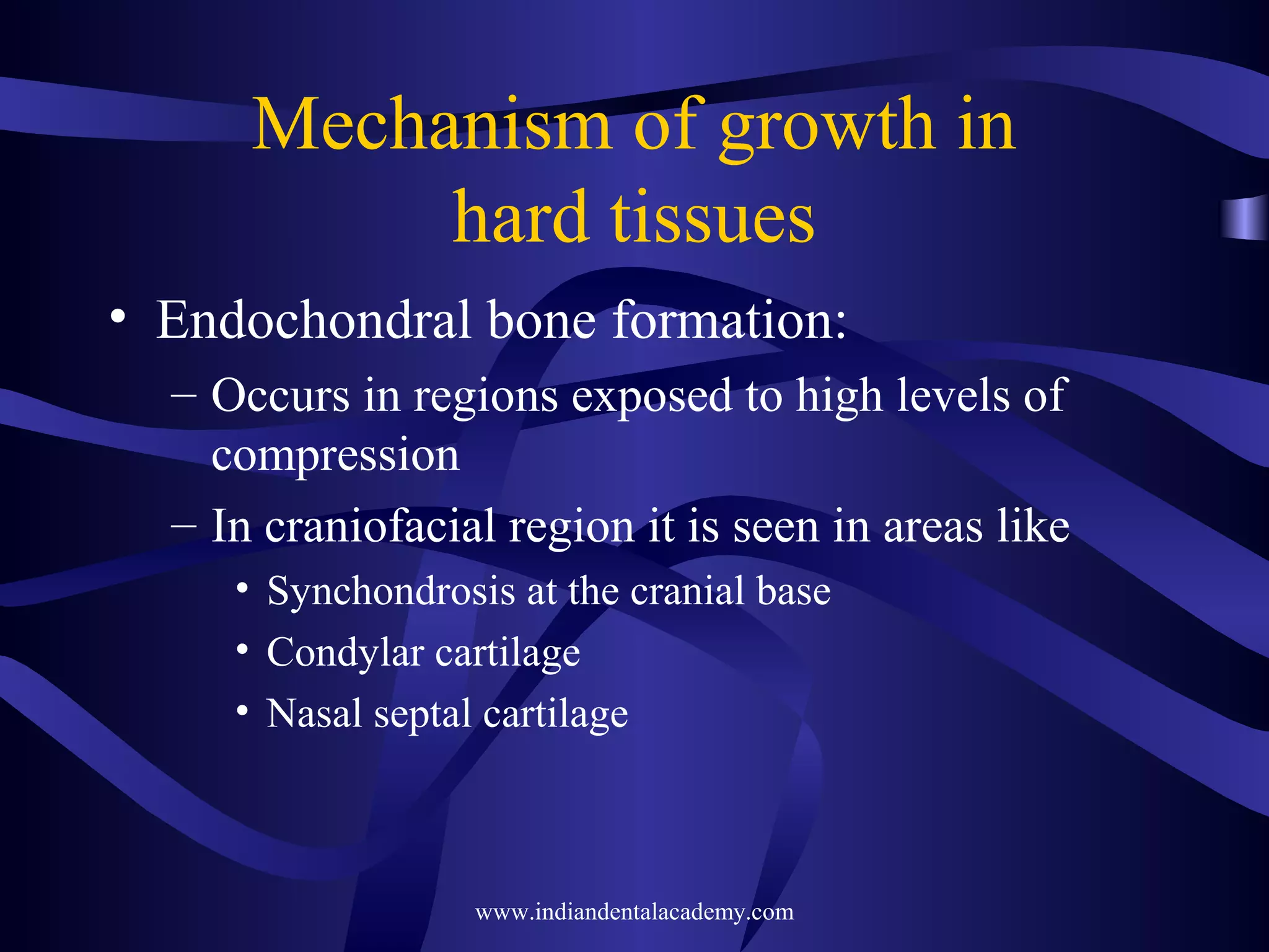 Mechanism of growth in
hard tissues
• Endochondral bone formation:
– Occurs in regions exposed to high levels of
compression
– In craniofacial region it is seen in areas like
• Synchondrosis at the cranial base
• Condylar cartilage
• Nasal septal cartilage
www.indiandentalacademy.com
 