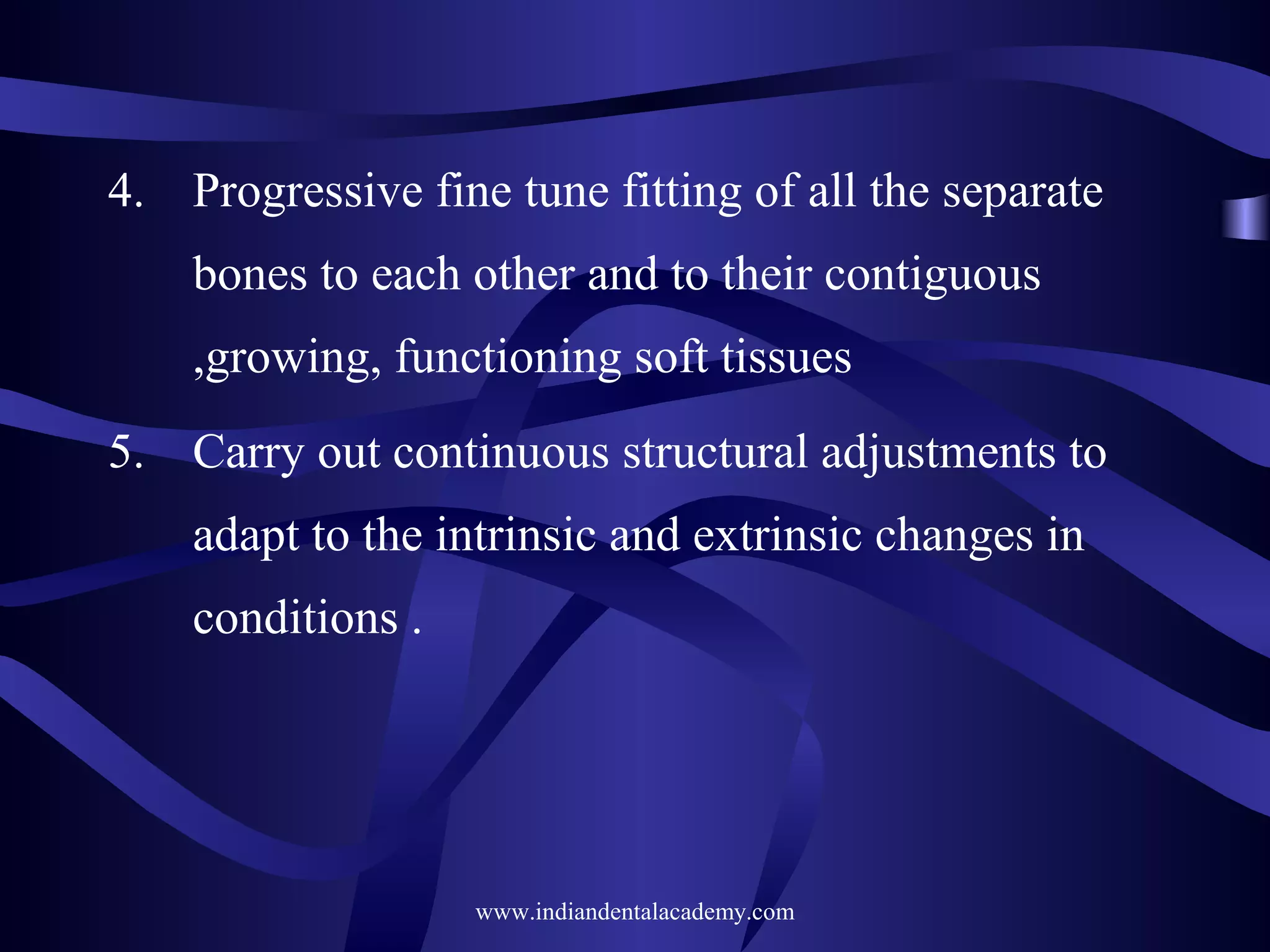 4. Progressive fine tune fitting of all the separate
bones to each other and to their contiguous
,growing, functioning soft tissues
5. Carry out continuous structural adjustments to
adapt to the intrinsic and extrinsic changes in
conditions .
www.indiandentalacademy.com
 