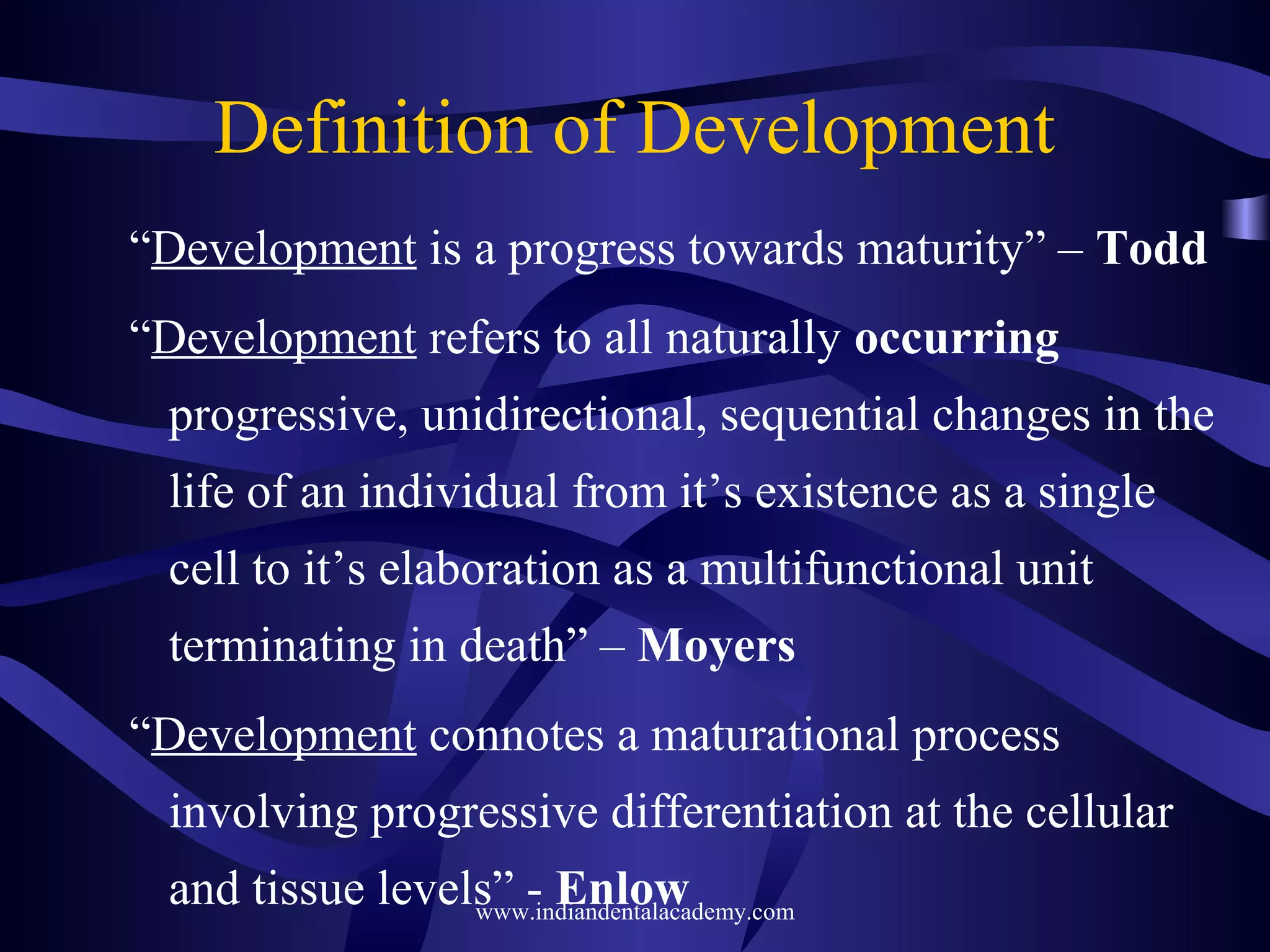 Definition of Development
“Development is a progress towards maturity” – Todd
“Development refers to all naturally occurring
progressive, unidirectional, sequential changes in the
life of an individual from it’s existence as a single
cell to it’s elaboration as a multifunctional unit
terminating in death” – Moyers
“Development connotes a maturational process
involving progressive differentiation at the cellular
and tissue levels” - Enlowwww.indiandentalacademy.com
 