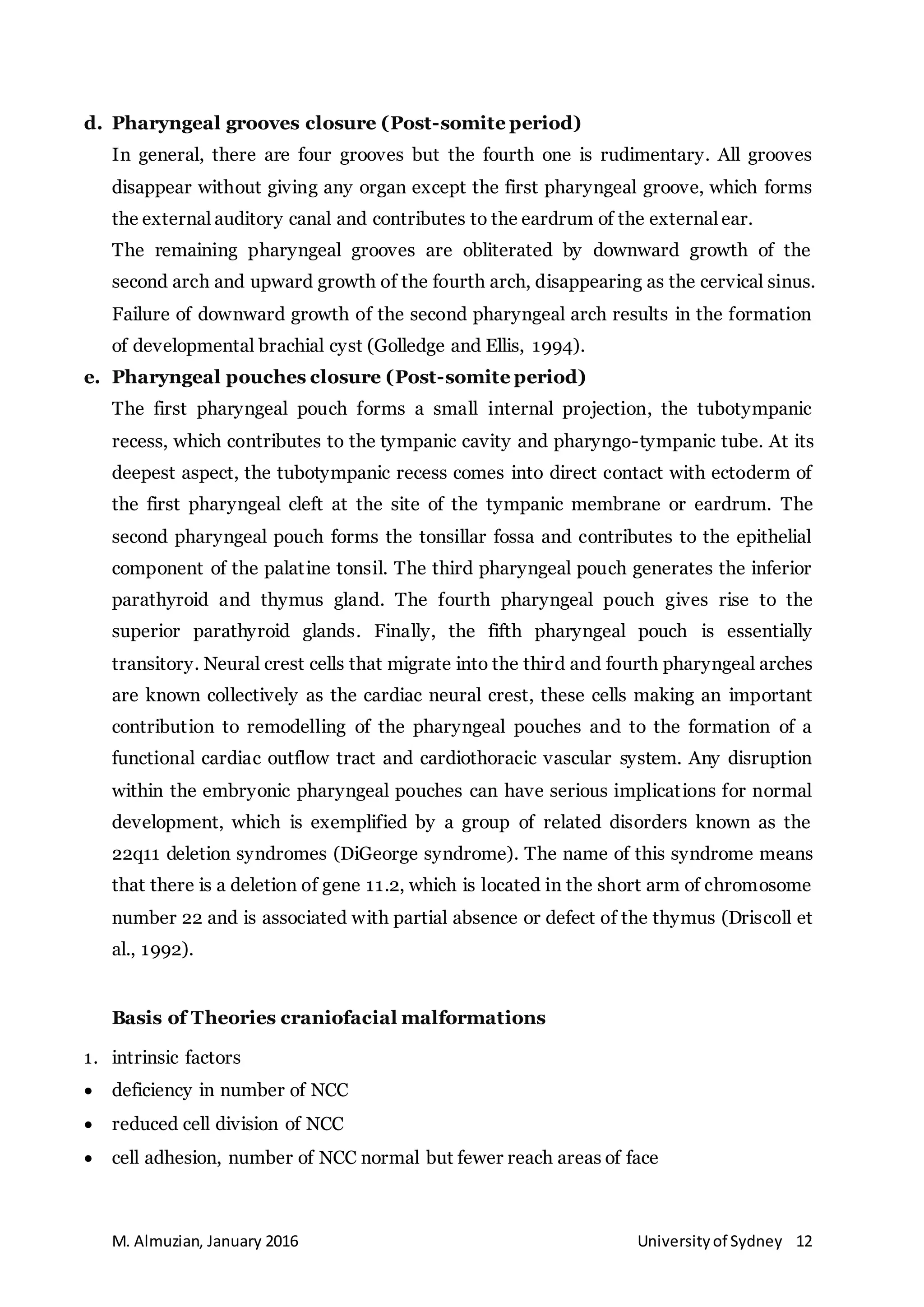 M. Almuzian, January 2016 Universityof Sydney 12
d. Pharyngeal grooves closure (Post-somite period)
In general, there are four grooves but the fourth one is rudimentary. All grooves
disappear without giving any organ except the first pharyngeal groove, which forms
the external auditory canal and contributes to the eardrum of the external ear.
The remaining pharyngeal grooves are obliterated by downward growth of the
second arch and upward growth of the fourth arch, disappearing as the cervical sinus.
Failure of downward growth of the second pharyngeal arch results in the formation
of developmental brachial cyst (Golledge and Ellis, 1994).
e. Pharyngeal pouches closure (Post-somite period)
The first pharyngeal pouch forms a small internal projection, the tubotympanic
recess, which contributes to the tympanic cavity and pharyngo-tympanic tube. At its
deepest aspect, the tubotympanic recess comes into direct contact with ectoderm of
the first pharyngeal cleft at the site of the tympanic membrane or eardrum. The
second pharyngeal pouch forms the tonsillar fossa and contributes to the epithelial
component of the palatine tonsil. The third pharyngeal pouch generates the inferior
parathyroid and thymus gland. The fourth pharyngeal pouch gives rise to the
superior parathyroid glands. Finally, the fifth pharyngeal pouch is essentially
transitory. Neural crest cells that migrate into the third and fourth pharyngeal arches
are known collectively as the cardiac neural crest, these cells making an important
contribution to remodelling of the pharyngeal pouches and to the formation of a
functional cardiac outflow tract and cardiothoracic vascular system. Any disruption
within the embryonic pharyngeal pouches can have serious implications for normal
development, which is exemplified by a group of related disorders known as the
22q11 deletion syndromes (DiGeorge syndrome). The name of this syndrome means
that there is a deletion of gene 11.2, which is located in the short arm of chromosome
number 22 and is associated with partial absence or defect of the thymus (Driscoll et
al., 1992).
Basis of Theories craniofacial malformations
1. intrinsic factors
 deficiency in number of NCC
 reduced cell division of NCC
 cell adhesion, number of NCC normal but fewer reach areas of face
 