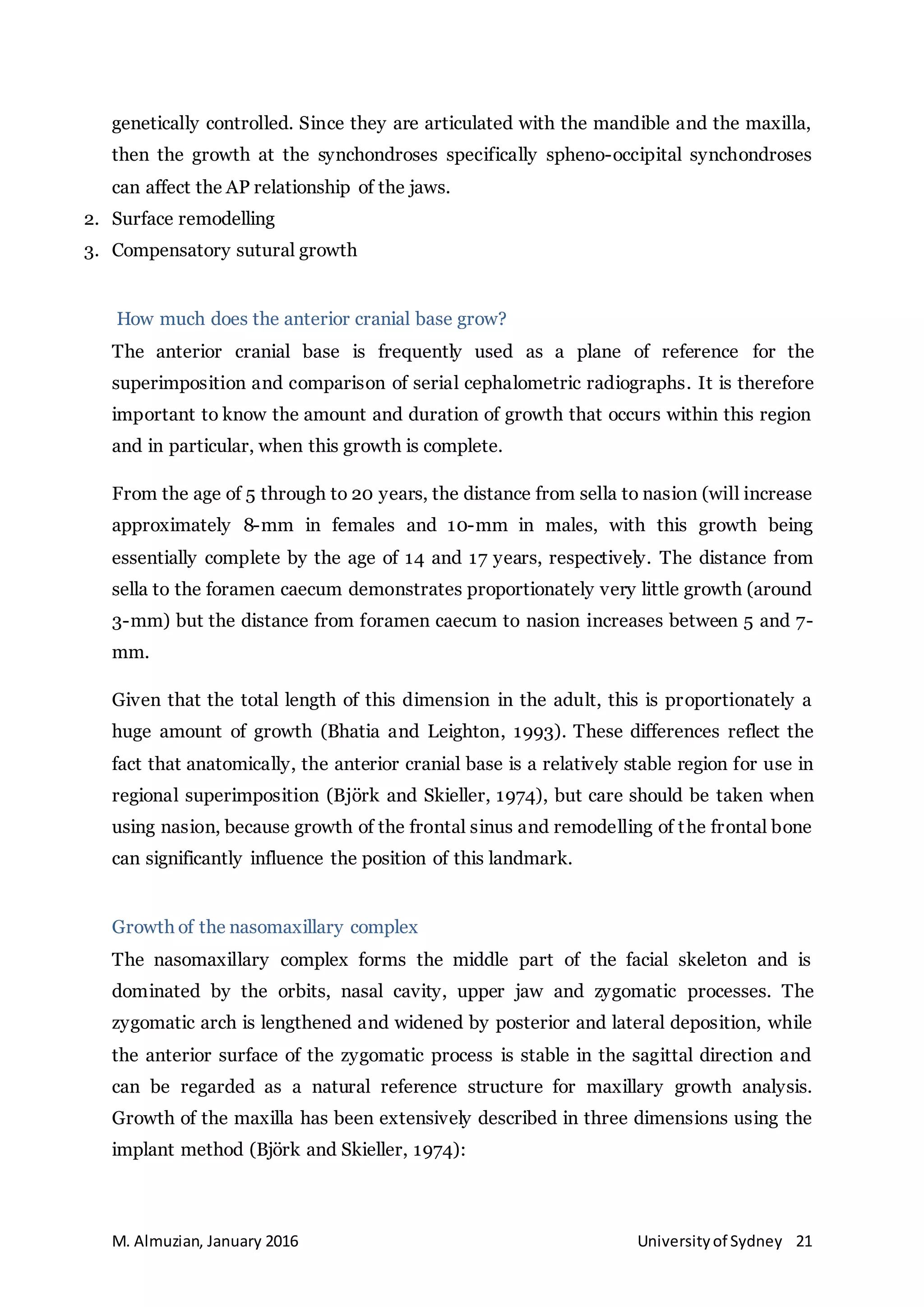 M. Almuzian, January 2016 Universityof Sydney 21
genetically controlled. Since they are articulated with the mandible and the maxilla,
then the growth at the synchondroses specifically spheno-occipital synchondroses
can affect the AP relationship of the jaws.
2. Surface remodelling
3. Compensatory sutural growth
How much does the anterior cranial base grow?
The anterior cranial base is frequently used as a plane of reference for the
superimposition and comparison of serial cephalometric radiographs. It is therefore
important to know the amount and duration of growth that occurs within this region
and in particular, when this growth is complete.
From the age of 5 through to 20 years, the distance from sella to nasion (will increase
approximately 8-mm in females and 10-mm in males, with this growth being
essentially complete by the age of 14 and 17 years, respectively. The distance from
sella to the foramen caecum demonstrates proportionately very little growth (around
3-mm) but the distance from foramen caecum to nasion increases between 5 and 7-
mm.
Given that the total length of this dimension in the adult, this is proportionately a
huge amount of growth (Bhatia and Leighton, 1993). These differences reflect the
fact that anatomically, the anterior cranial base is a relatively stable region for use in
regional superimposition (Björk and Skieller, 1974), but care should be taken when
using nasion, because growth of the frontal sinus and remodelling of the frontal bone
can significantly influence the position of this landmark.
Growth of the nasomaxillary complex
The nasomaxillary complex forms the middle part of the facial skeleton and is
dominated by the orbits, nasal cavity, upper jaw and zygomatic processes. The
zygomatic arch is lengthened and widened by posterior and lateral deposition, while
the anterior surface of the zygomatic process is stable in the sagittal direction and
can be regarded as a natural reference structure for maxillary growth analysis.
Growth of the maxilla has been extensively described in three dimensions using the
implant method (Björk and Skieller, 1974):
 