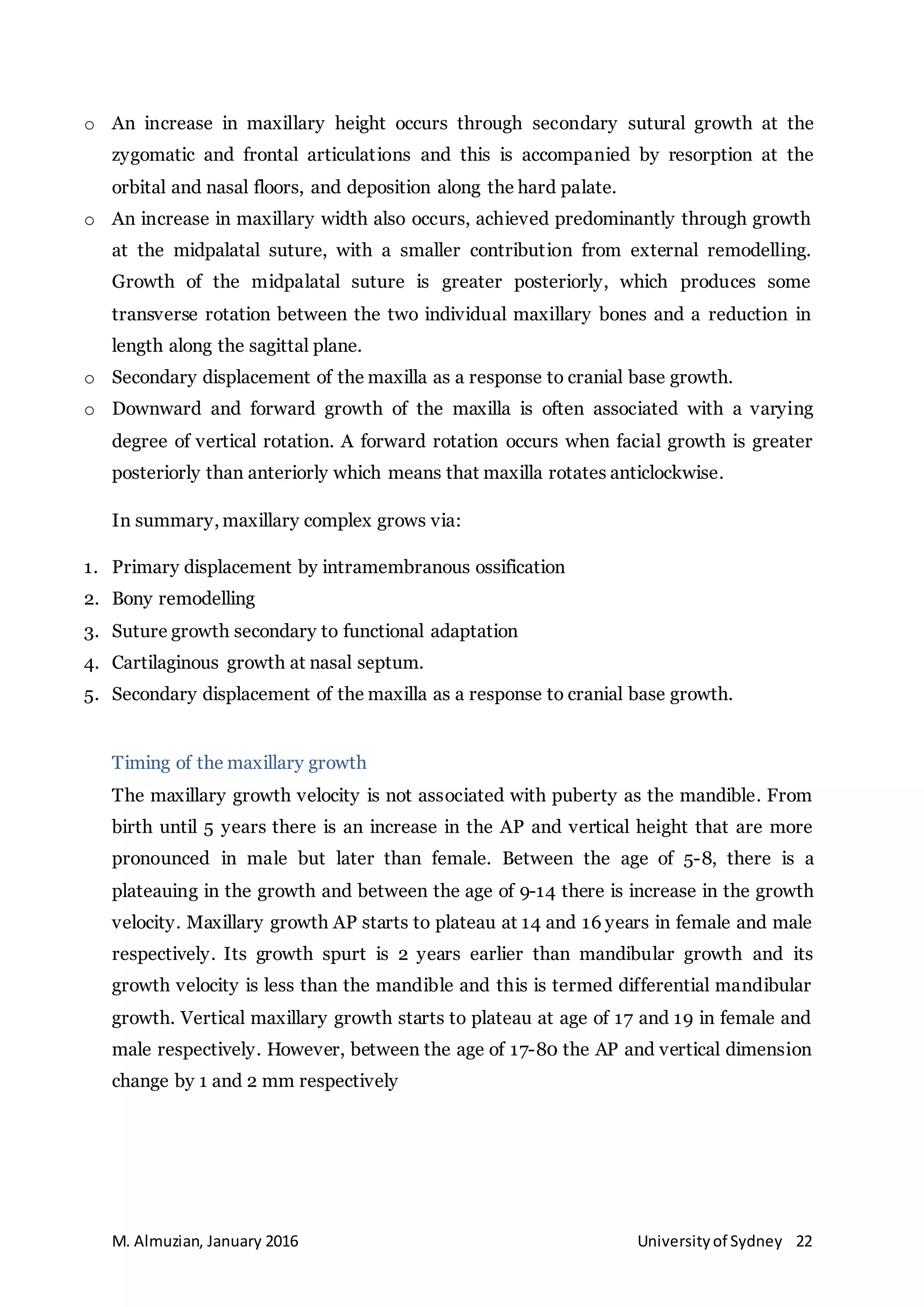 M. Almuzian, January 2016 Universityof Sydney 22
o An increase in maxillary height occurs through secondary sutural growth at the
zygomatic and frontal articulations and this is accompanied by resorption at the
orbital and nasal floors, and deposition along the hard palate.
o An increase in maxillary width also occurs, achieved predominantly through growth
at the midpalatal suture, with a smaller contribution from external remodelling.
Growth of the midpalatal suture is greater posteriorly, which produces some
transverse rotation between the two individual maxillary bones and a reduction in
length along the sagittal plane.
o Secondary displacement of the maxilla as a response to cranial base growth.
o Downward and forward growth of the maxilla is often associated with a varying
degree of vertical rotation. A forward rotation occurs when facial growth is greater
posteriorly than anteriorly which means that maxilla rotates anticlockwise.
In summary, maxillary complex grows via:
1. Primary displacement by intramembranous ossification
2. Bony remodelling
3. Suture growth secondary to functional adaptation
4. Cartilaginous growth at nasal septum.
5. Secondary displacement of the maxilla as a response to cranial base growth.
Timing of the maxillary growth
The maxillary growth velocity is not associated with puberty as the mandible. From
birth until 5 years there is an increase in the AP and vertical height that are more
pronounced in male but later than female. Between the age of 5-8, there is a
plateauing in the growth and between the age of 9-14 there is increase in the growth
velocity. Maxillary growth AP starts to plateau at 14 and 16 years in female and male
respectively. Its growth spurt is 2 years earlier than mandibular growth and its
growth velocity is less than the mandible and this is termed differential mandibular
growth. Vertical maxillary growth starts to plateau at age of 17 and 19 in female and
male respectively. However, between the age of 17-80 the AP and vertical dimension
change by 1 and 2 mm respectively
 