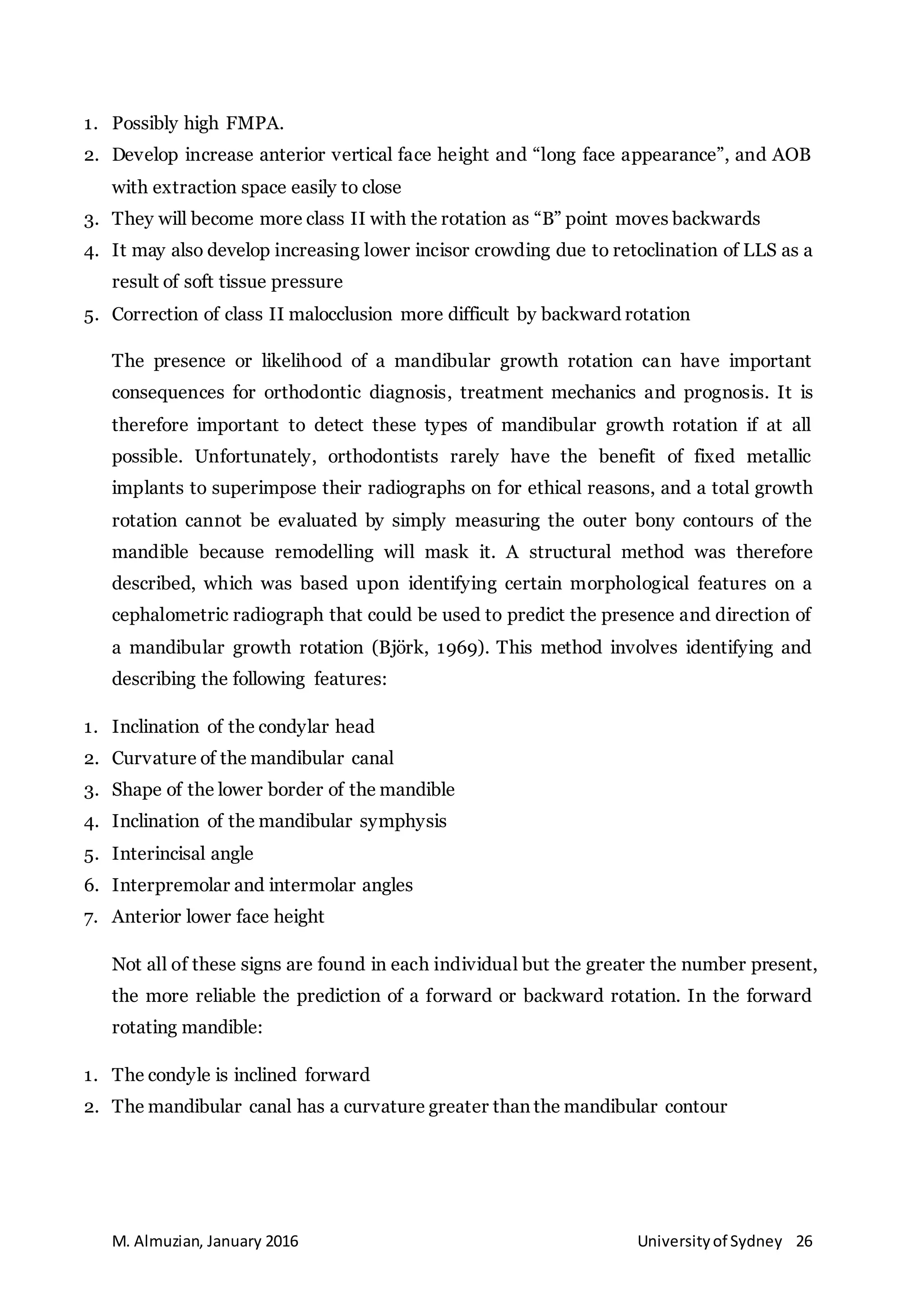 M. Almuzian, January 2016 Universityof Sydney 26
1. Possibly high FMPA.
2. Develop increase anterior vertical face height and “long face appearance”, and AOB
with extraction space easily to close
3. They will become more class II with the rotation as “B” point moves backwards
4. It may also develop increasing lower incisor crowding due to retoclination of LLS as a
result of soft tissue pressure
5. Correction of class II malocclusion more difficult by backward rotation
The presence or likelihood of a mandibular growth rotation can have important
consequences for orthodontic diagnosis, treatment mechanics and prognosis. It is
therefore important to detect these types of mandibular growth rotation if at all
possible. Unfortunately, orthodontists rarely have the benefit of fixed metallic
implants to superimpose their radiographs on for ethical reasons, and a total growth
rotation cannot be evaluated by simply measuring the outer bony contours of the
mandible because remodelling will mask it. A structural method was therefore
described, which was based upon identifying certain morphological features on a
cephalometric radiograph that could be used to predict the presence and direction of
a mandibular growth rotation (Björk, 1969). This method involves identifying and
describing the following features:
1. Inclination of the condylar head
2. Curvature of the mandibular canal
3. Shape of the lower border of the mandible
4. Inclination of the mandibular symphysis
5. Interincisal angle
6. Interpremolar and intermolar angles
7. Anterior lower face height
Not all of these signs are found in each individual but the greater the number present,
the more reliable the prediction of a forward or backward rotation. In the forward
rotating mandible:
1. The condyle is inclined forward
2. The mandibular canal has a curvature greater than the mandibular contour
 