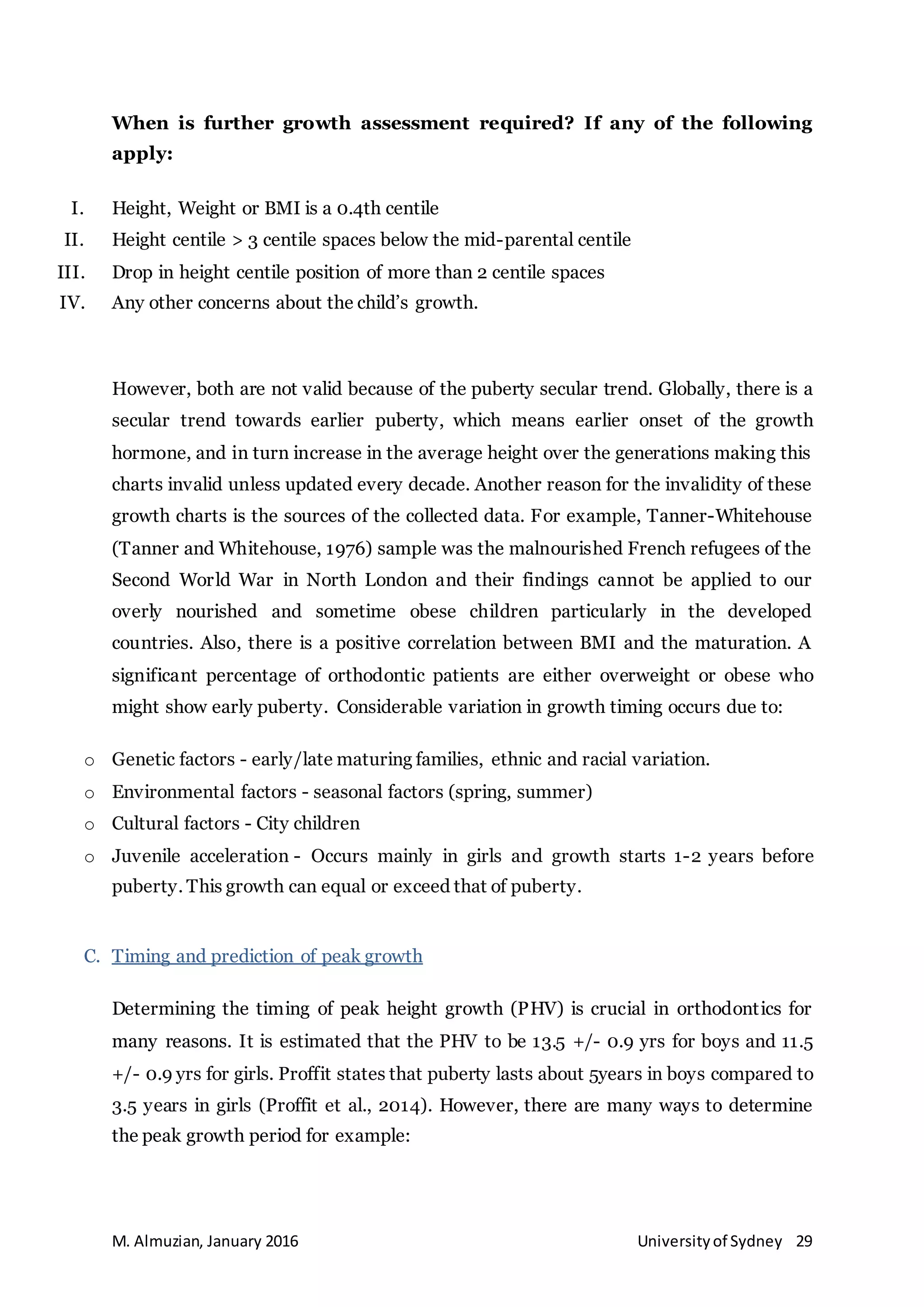 M. Almuzian, January 2016 Universityof Sydney 29
When is further growth assessment required? If any of the following
apply:
I. Height, Weight or BMI is a 0.4th centile
II. Height centile > 3 centile spaces below the mid-parental centile
III. Drop in height centile position of more than 2 centile spaces
IV. Any other concerns about the child’s growth.
However, both are not valid because of the puberty secular trend. Globally, there is a
secular trend towards earlier puberty, which means earlier onset of the growth
hormone, and in turn increase in the average height over the generations making this
charts invalid unless updated every decade. Another reason for the invalidity of these
growth charts is the sources of the collected data. For example, Tanner-Whitehouse
(Tanner and Whitehouse, 1976) sample was the malnourished French refugees of the
Second World War in North London and their findings cannot be applied to our
overly nourished and sometime obese children particularly in the developed
countries. Also, there is a positive correlation between BMI and the maturation. A
significant percentage of orthodontic patients are either overweight or obese who
might show early puberty. Considerable variation in growth timing occurs due to:
o Genetic factors - early/late maturing families, ethnic and racial variation.
o Environmental factors - seasonal factors (spring, summer)
o Cultural factors - City children
o Juvenile acceleration - Occurs mainly in girls and growth starts 1-2 years before
puberty. This growth can equal or exceed that of puberty.
C. Timing and prediction of peak growth
Determining the timing of peak height growth (PHV) is crucial in orthodontics for
many reasons. It is estimated that the PHV to be 13.5 +/- 0.9 yrs for boys and 11.5
+/- 0.9 yrs for girls. Proffit states that puberty lasts about 5years in boys compared to
3.5 years in girls (Proffit et al., 2014). However, there are many ways to determine
the peak growth period for example:
 