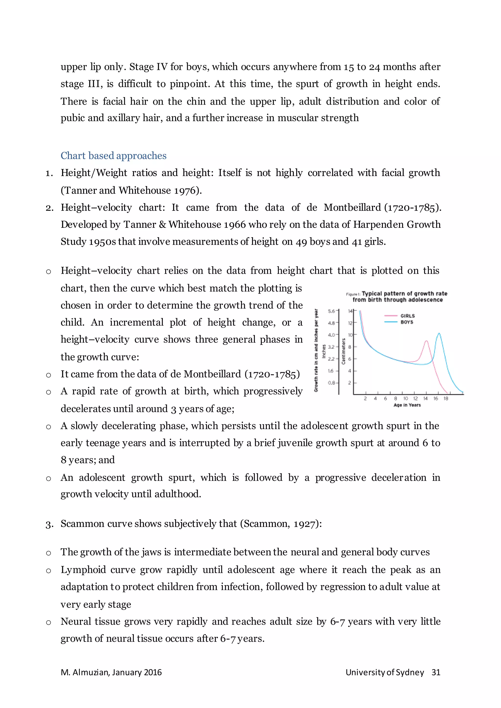 M. Almuzian, January 2016 Universityof Sydney 31
upper lip only. Stage IV for boys, which occurs anywhere from 15 to 24 months after
stage III, is difficult to pinpoint. At this time, the spurt of growth in height ends.
There is facial hair on the chin and the upper lip, adult distribution and color of
pubic and axillary hair, and a further increase in muscular strength
Chart based approaches
1. Height/Weight ratios and height: Itself is not highly correlated with facial growth
(Tanner and Whitehouse 1976).
2. Height–velocity chart: It came from the data of de Montbeillard (1720-1785).
Developed by Tanner & Whitehouse 1966 who rely on the data of Harpenden Growth
Study 1950s that involve measurements of height on 49 boys and 41 girls.
o Height–velocity chart relies on the data from height chart that is plotted on this
chart, then the curve which best match the plotting is
chosen in order to determine the growth trend of the
child. An incremental plot of height change, or a
height–velocity curve shows three general phases in
the growth curve:
o It came from the data of de Montbeillard (1720-1785)
o A rapid rate of growth at birth, which progressively
decelerates until around 3 years of age;
o A slowly decelerating phase, which persists until the adolescent growth spurt in the
early teenage years and is interrupted by a brief juvenile growth spurt at around 6 to
8 years; and
o An adolescent growth spurt, which is followed by a progressive deceleration in
growth velocity until adulthood.
3. Scammon curve shows subjectively that (Scammon, 1927):
o The growth of the jaws is intermediate between the neural and general body curves
o Lymphoid curve grow rapidly until adolescent age where it reach the peak as an
adaptation to protect children from infection, followed by regression to adult value at
very early stage
o Neural tissue grows very rapidly and reaches adult size by 6-7 years with very little
growth of neural tissue occurs after 6-7 years.
 